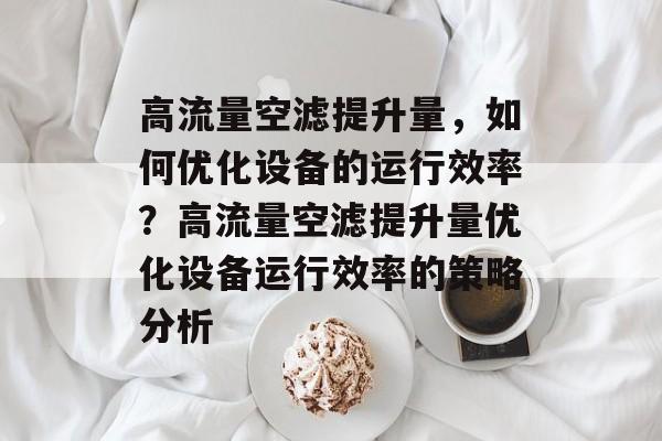 高流量空滤提升量，如何优化设备的运行效率？高流量空滤提升量优化设备运行效率的策略分析