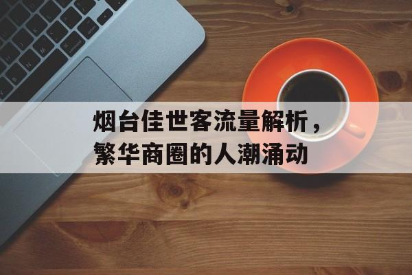 烟台佳世客流量解析,繁华商圈的人潮涌动 烟台佳世客流量解析,繁华商圈的人潮涌动