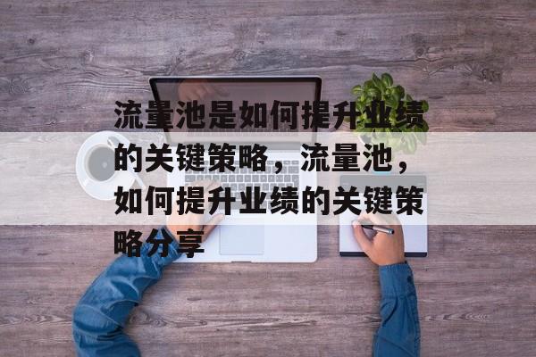 流量池是如何提升业绩的关键策略,流量池,如何提升业绩的关键策略分享 流量池是如何提升业绩的关键策略,流量池,如何提升业绩的关键策略分享