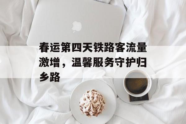 春运第四天铁路客流量激增,温馨服务守护归乡路 春运第四天铁路客流量激增,温馨服务守护归乡路