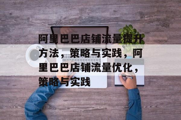 阿里巴巴店铺流量提升方法,策略与实践,阿里巴巴店铺流量优化,策略与实践 阿里巴巴店铺流量提升方法,策略与实践,阿里巴巴店铺流量优化,策略与实践