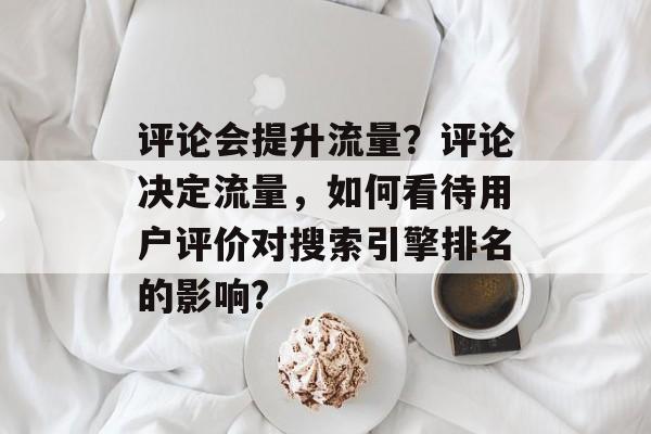评论会提升流量?评论决定流量,如何看待用户评价对搜索引擎排名的影响? 评论会提升流量?评论决定流量,如何看待用户评价对搜索引擎排名的影响?