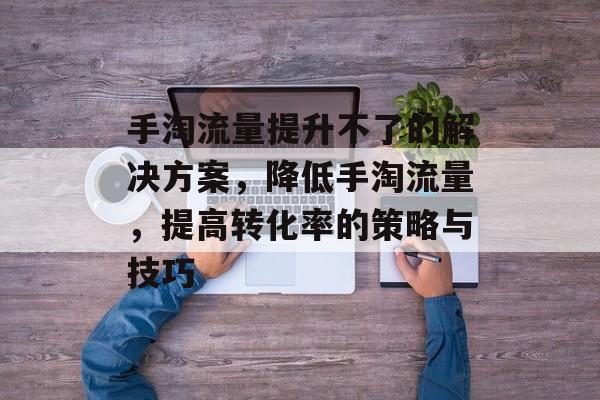 手淘流量提升不了的解决方案,降低手淘流量,提高转化率的策略与技巧 手淘流量提升不了的解决方案,降低手淘流量,提高转化率的策略与技巧