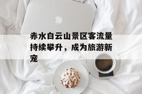 赤水白云山景区客流量持续攀升,成为旅游新宠 赤水白云山景区客流量持续攀升,成为旅游新宠