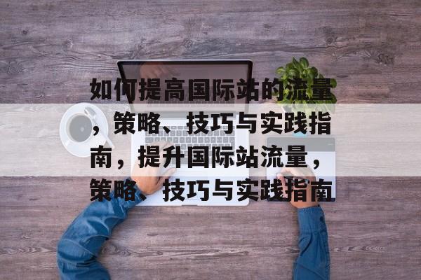 如何提高国际站的流量,策略、技巧与实践指南,提升国际站流量,策略、技巧与实践指南 如何提高国际站的流量,策略、技巧与实践指南,提升国际站流量,策略、技巧与实践指南