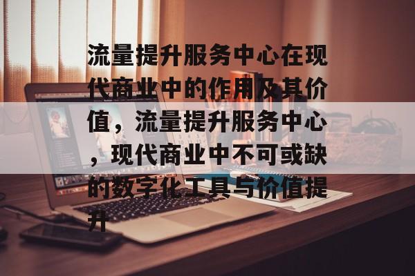流量提升服务中心在现代商业中的作用及其价值,流量提升服务中心,现代商业中不可或缺的数字化工具与价值提升 流量提升服务中心在现代商业中的作用及其价值,流量提升服务中心,现代商业中不可或缺的数字化工具与价值提升