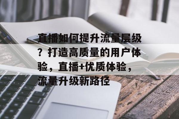 直播如何提升流量层级?打造高质量的用户体验,直播+优质体验,流量升级新路径 直播如何提升流量层级?打造高质量的用户体验,直播+优质体验,流量升级新路径