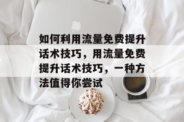 如何利用流量免费提升话术技巧,用流量免费提升话术技巧,一种方法值得你尝试 如何利用流量免费提升话术技巧,用流量免费提升话术技巧,一种方法值得你尝试