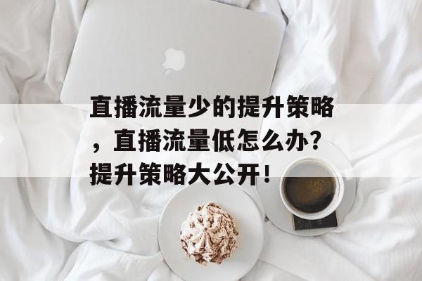 直播流量少的提升策略,直播流量低怎么办?提升策略大公开! 直播流量少的提升策略,直播流量低怎么办?提升策略大公开!