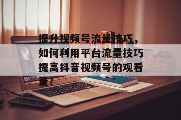 提升视频号流量技巧,如何利用平台流量技巧提高抖音视频号的观看量? 提升视频号流量技巧,如何利用平台流量技巧提高抖音视频号的观看量?
