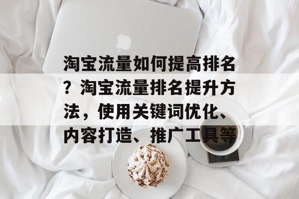 淘宝流量如何提高排名?淘宝流量排名提升方法,使用关键词优化、内容打造、推广工具等 淘宝流量如何提高排名?淘宝流量排名提升方法,使用关键词优化、内容打造、推广工具等