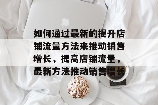 如何通过最新的提升店铺流量方法来推动销售增长,提高店铺流量,最新方法推动销售增长 如何通过最新的提升店铺流量方法来推动销售增长,提高店铺流量,最新方法推动销售增长