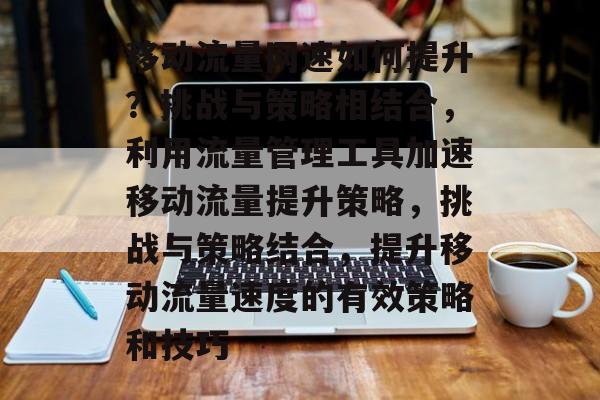 移动流量网速如何提升?挑战与策略相结合,利用流量管理工具加速移动流量提升策略,挑战与策略结合,提升移动流量速度的有效策略和技巧 移动流量网速如何提升?挑战与策略相结合,利用流量管理工具加速移动流量提升策略,挑战与策略结合,提升移动流量速度的有效策略和技巧
