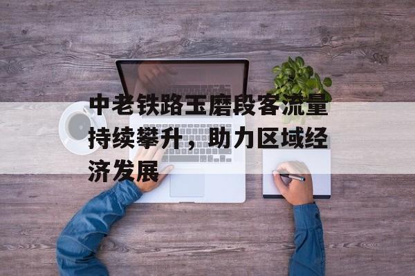 中老铁路玉磨段客流量持续攀升,助力区域经济发展 中老铁路玉磨段客流量持续攀升,助力区域经济发展
