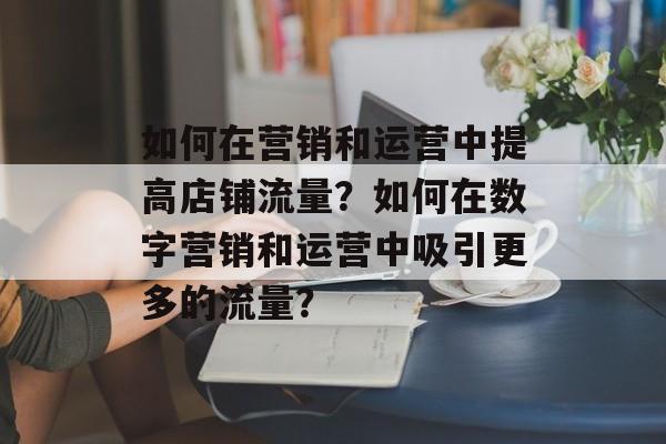如何在营销和运营中提高店铺流量?如何在数字营销和运营中吸引更多的流量? 如何在营销和运营中提高店铺流量?如何在数字营销和运营中吸引更多的流量?