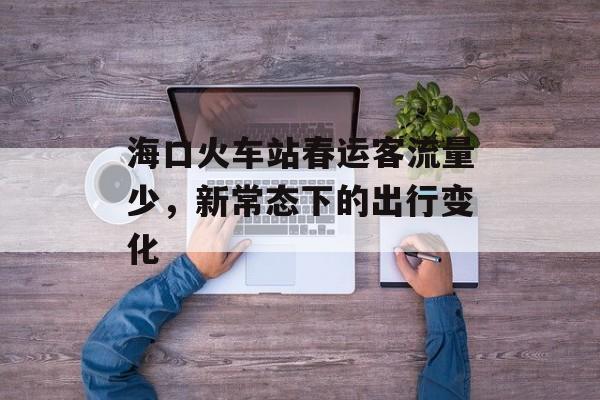 海口火车站春运客流量少,新常态下的出行变化 海口火车站春运客流量少,新常态下的出行变化