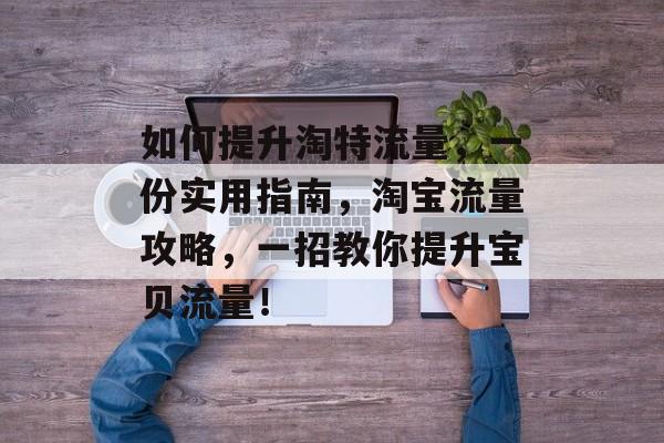 如何提升淘特流量,一份实用指南,淘宝流量攻略,一招教你提升宝贝流量! 如何提升淘特流量,一份实用指南,淘宝流量攻略,一招教你提升宝贝流量!