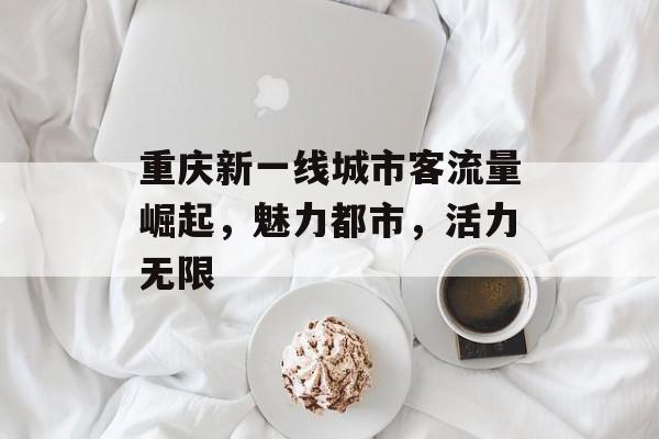 重庆新一线城市客流量崛起,魅力都市,活力无限 重庆新一线城市客流量崛起,魅力都市,活力无限