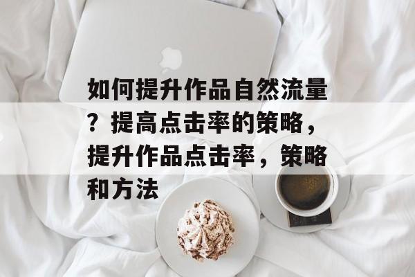 如何提升作品自然流量?提高点击率的策略,提升作品点击率,策略和方法 如何提升作品自然流量?提高点击率的策略,提升作品点击率,策略和方法
