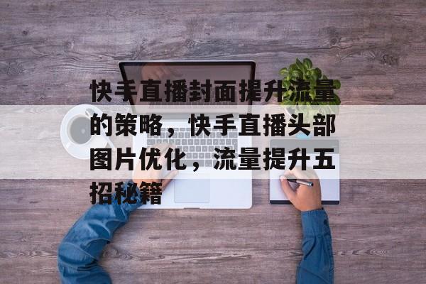 快手直播封面提升流量的策略，快手直播头部图片优化，流量提升五招秘籍