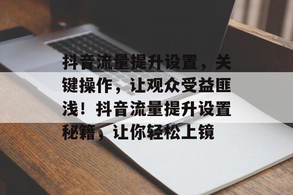 抖音流量提升设置,关键操作,让观众受益匪浅!抖音流量提升设置秘籍,让你轻松上镜 抖音流量提升设置,关键操作,让观众受益匪浅!抖音流量提升设置秘籍,让你轻松上镜