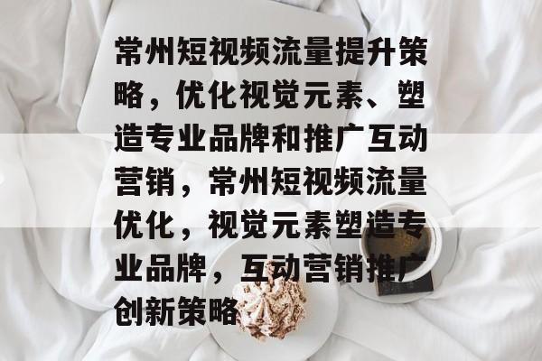 常州短视频流量提升策略，优化视觉元素、塑造专业品牌和推广互动营销，常州短视频流量优化，视觉元素塑造专业品牌，互动营销推广创新策略