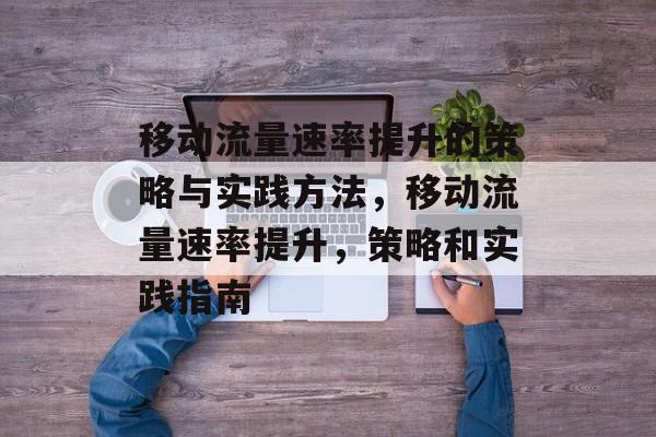 移动流量速率提升的策略与实践方法,移动流量速率提升,策略和实践指南 移动流量速率提升的策略与实践方法,移动流量速率提升,策略和实践指南