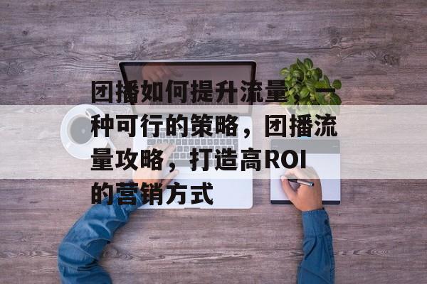 团播如何提升流量，一种可行的策略，团播流量攻略，打造高ROI的营销方式