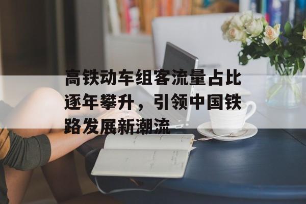 高铁动车组客流量占比逐年攀升,引领中国铁路发展新潮流 高铁动车组客流量占比逐年攀升,引领中国铁路发展新潮流