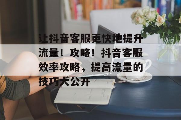 让抖音客服更快地提升流量!攻略!抖音客服效率攻略,提高流量的技巧大公开 让抖音客服更快地提升流量!攻略!抖音客服效率攻略,提高流量的技巧大公开