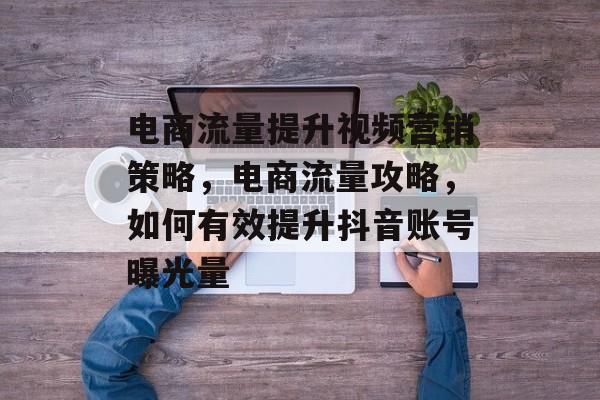 电商流量提升视频营销策略,电商流量攻略,如何有效提升抖音账号曝光量 电商流量提升视频营销策略,电商流量攻略,如何有效提升抖音账号曝光量
