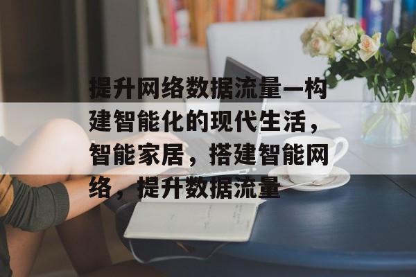 提升网络数据流量—构建智能化的现代生活,智能家居,搭建智能网络,提升数据流量 提升网络数据流量—构建智能化的现代生活,智能家居,搭建智能网络,提升数据流量