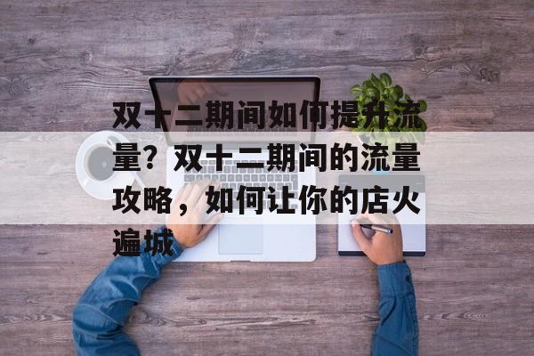 双十二期间如何提升流量?双十二期间的流量攻略,如何让你的店火遍城 双十二期间如何提升流量?双十二期间的流量攻略,如何让你的店火遍城