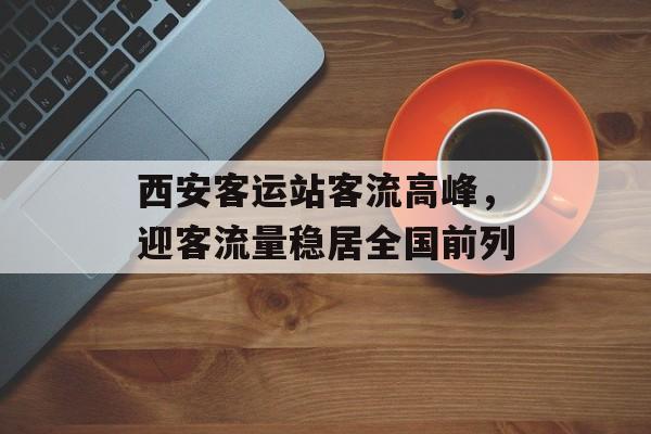 西安客运站客流高峰,迎客流量稳居全国前列 西安客运站客流高峰,迎客流量稳居全国前列