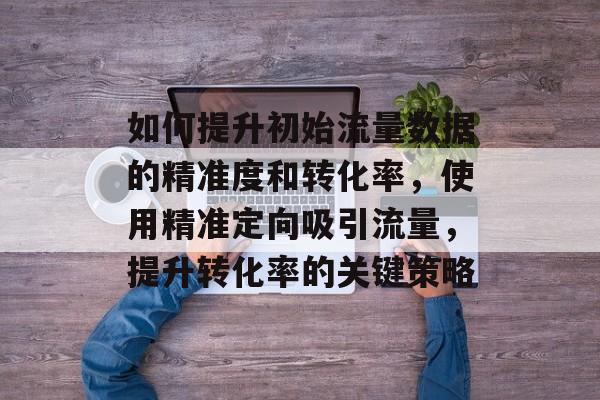 如何提升初始流量数据的精准度和转化率,使用精准定向吸引流量,提升转化率的关键策略 如何提升初始流量数据的精准度和转化率,使用精准定向吸引流量,提升转化率的关键策略