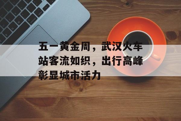 五一黄金周,武汉火车站客流如织,出行高峰彰显城市活力 五一黄金周,武汉火车站客流如织,出行高峰彰显城市活力