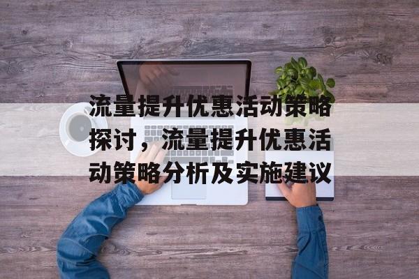 流量提升优惠活动策略探讨,流量提升优惠活动策略分析及实施建议 流量提升优惠活动策略探讨,流量提升优惠活动策略分析及实施建议