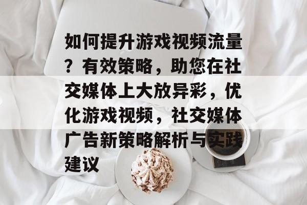 如何提升游戏视频流量?有效策略,助您在社交媒体上大放异彩,优化游戏视频,社交媒体广告新策略解析与实践建议 如何提升游戏视频流量?有效策略,助您在社交媒体上大放异彩,优化游戏视频,社交媒体广告新策略解析与实践建议