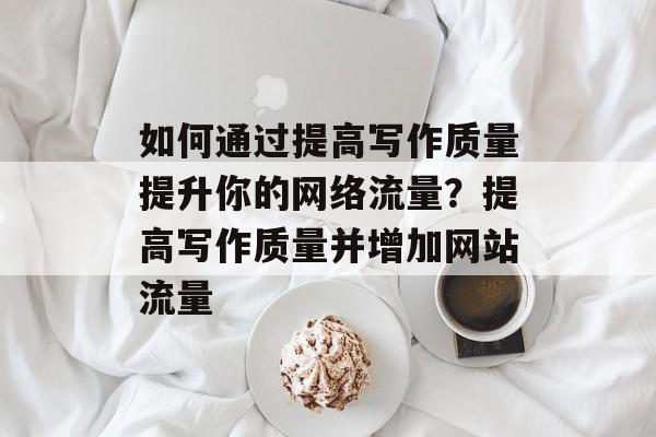 如何通过提高写作质量提升你的网络流量?提高写作质量并增加网站流量 如何通过提高写作质量提升你的网络流量?提高写作质量并增加网站流量