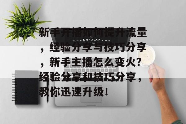 新手开播如何提升流量,经验分享与技巧分享,新手主播怎么变火?经验分享和技巧分享,教你迅速升级! 新手开播如何提升流量,经验分享与技巧分享,新手主播怎么变火?经验分享和技巧分享,教你迅速升级!