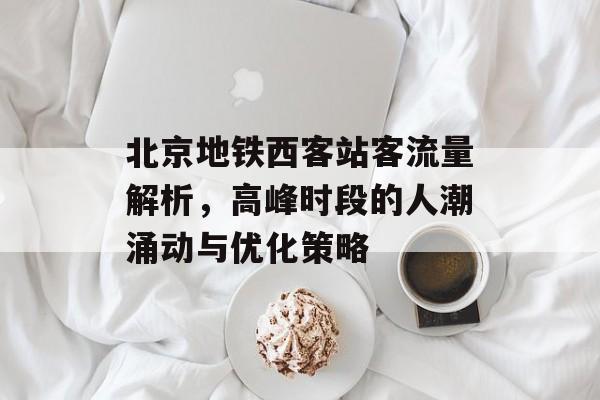 北京地铁西客站客流量解析,高峰时段的人潮涌动与优化策略 北京地铁西客站客流量解析,高峰时段的人潮涌动与优化策略