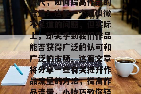 在当今快速发展的信息时代,如何提高作品的流量?这是一个看似微不足道的问题,但实际上,却关乎到我们作品能否获得广泛的认可和广泛的市场。这篇文章将分享一些有关提升作品流量的方法,提高作品流量,小技巧教你轻松解决 在当今快速发展的信息时代,如何提高作品的流量?这是一个看似微不足道的问题,但实际上,却关乎到我们作品能否获得广泛的认可和广泛的市场。这篇文章将分享一些有关提升作品流量的方法,提高作品流量,小技巧教你轻松解决