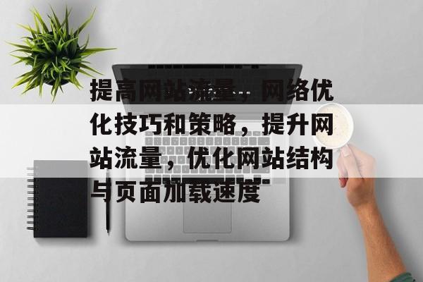 提高网站流量,网络优化技巧和策略,提升网站流量,优化网站结构与页面加载速度 提高网站流量,网络优化技巧和策略,提升网站流量,优化网站结构与页面加载速度