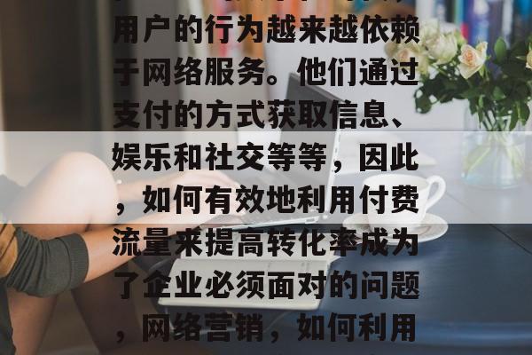 在当前的数字化时代,用户的行为越来越依赖于网络服务。他们通过支付的方式获取信息、娱乐和社交等等,因此,如何有效地利用付费流量来提高转化率成为了企业必须面对的问题,网络营销,如何利用付费流量提高转化率 在当前的数字化时代,用户的行为越来越依赖于网络服务。他们通过支付的方式获取信息、娱乐和社交等等,因此,如何有效地利用付费流量来提高转化率成为了企业必须面对的问题,网络营销,如何利用付费流量提高转化率
