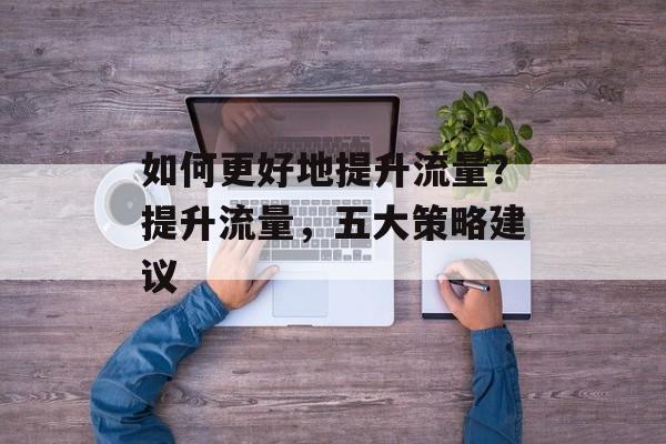 如何更好地提升流量?提升流量,五大策略建议 如何更好地提升流量?提升流量,五大策略建议