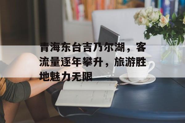 青海东台吉乃尔湖,客流量逐年攀升,旅游胜地魅力无限 青海东台吉乃尔湖,客流量逐年攀升,旅游胜地魅力无限