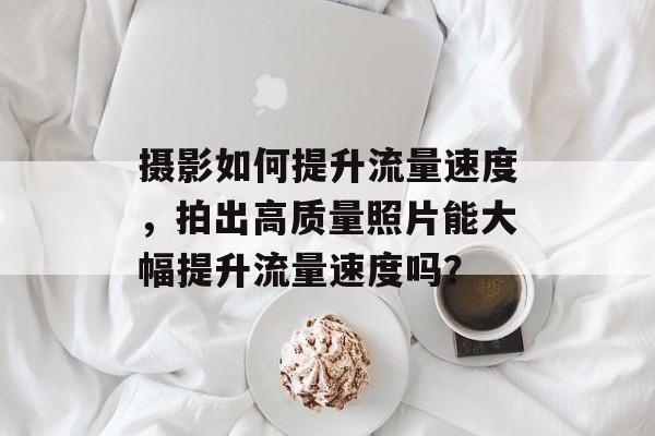 摄影如何提升流量速度,拍出高质量照片能大幅提升流量速度吗? 摄影如何提升流量速度,拍出高质量照片能大幅提升流量速度吗?