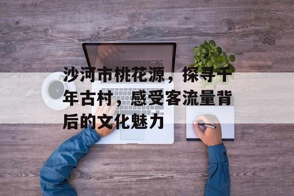 沙河市桃花源,探寻千年古村,感受客流量背后的文化魅力 沙河市桃花源,探寻千年古村,感受客流量背后的文化魅力