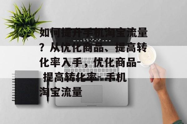 如何提升手机淘宝流量?从优化商品、提高转化率入手,优化商品- 提高转化率- 手机淘宝流量 如何提升手机淘宝流量?从优化商品、提高转化率入手,优化商品- 提高转化率- 手机淘宝流量