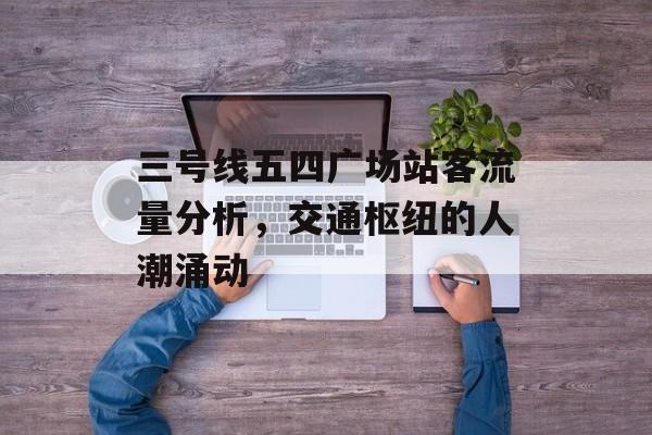三号线五四广场站客流量分析,交通枢纽的人潮涌动 三号线五四广场站客流量分析,交通枢纽的人潮涌动